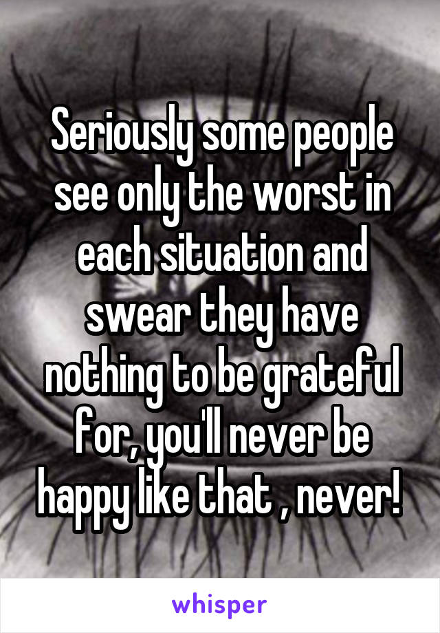 Seriously some people see only the worst in each situation and swear they have nothing to be grateful for, you'll never be happy like that , never! 