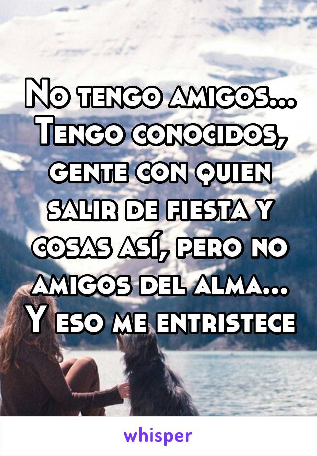 No tengo amigos... Tengo conocidos, gente con quien salir de fiesta y cosas así, pero no amigos del alma... Y eso me entristece 