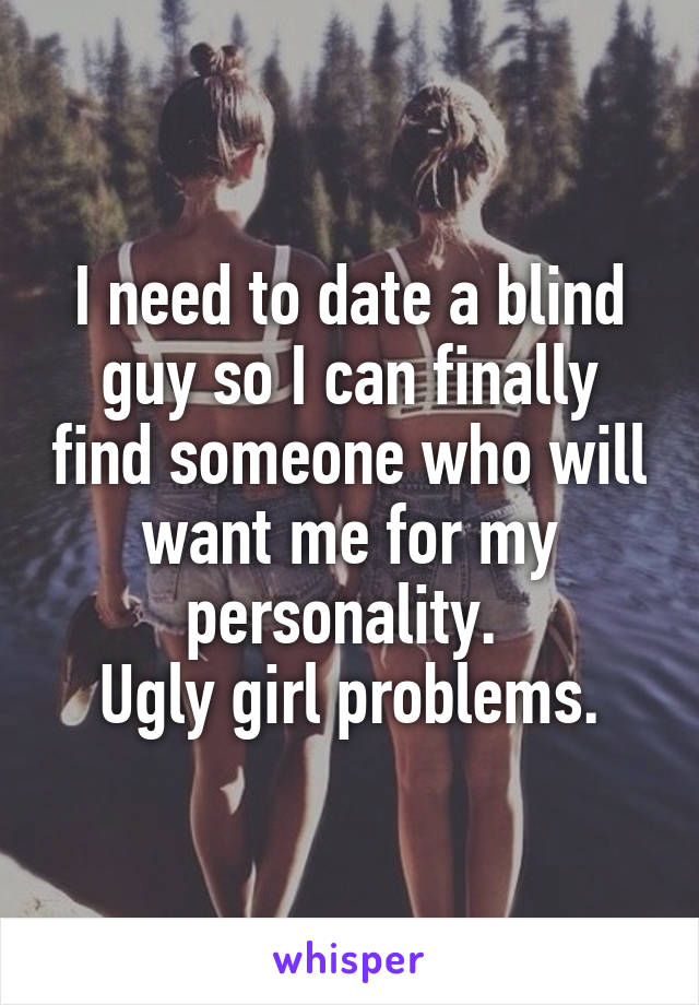 I need to date a blind guy so I can finally find someone who will want me for my personality. 
Ugly girl problems.