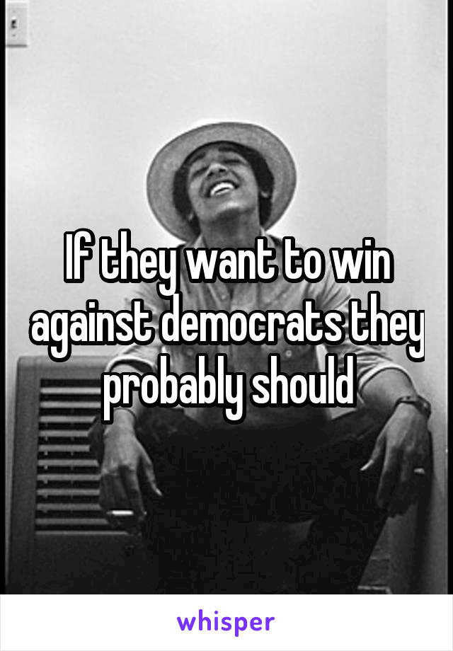 If they want to win against democrats they probably should