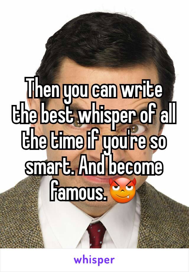 Then you can write the best whisper of all the time if you're so smart. And become famous.😈