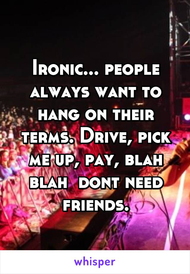 Ironic... people always want to hang on their terms. Drive, pick me up, pay, blah blah  dont need friends.