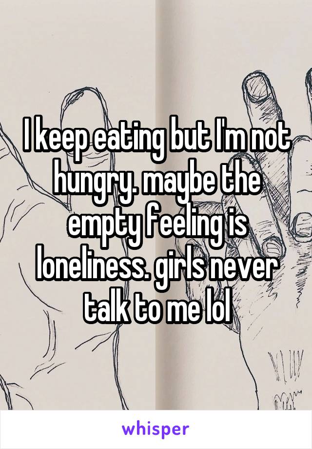 I keep eating but I'm not hungry. maybe the empty feeling is loneliness. girls never talk to me lol