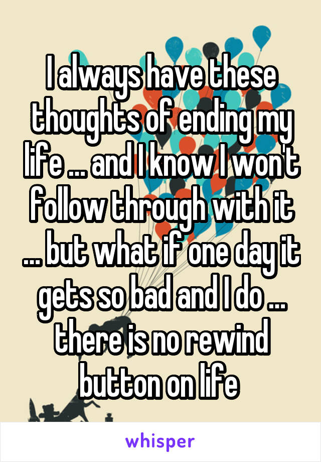 I always have these thoughts of ending my life … and I know I won't follow through with it … but what if one day it gets so bad and I do … there is no rewind button on life 