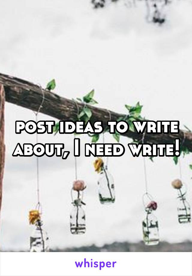 post ideas to write about, I need write!