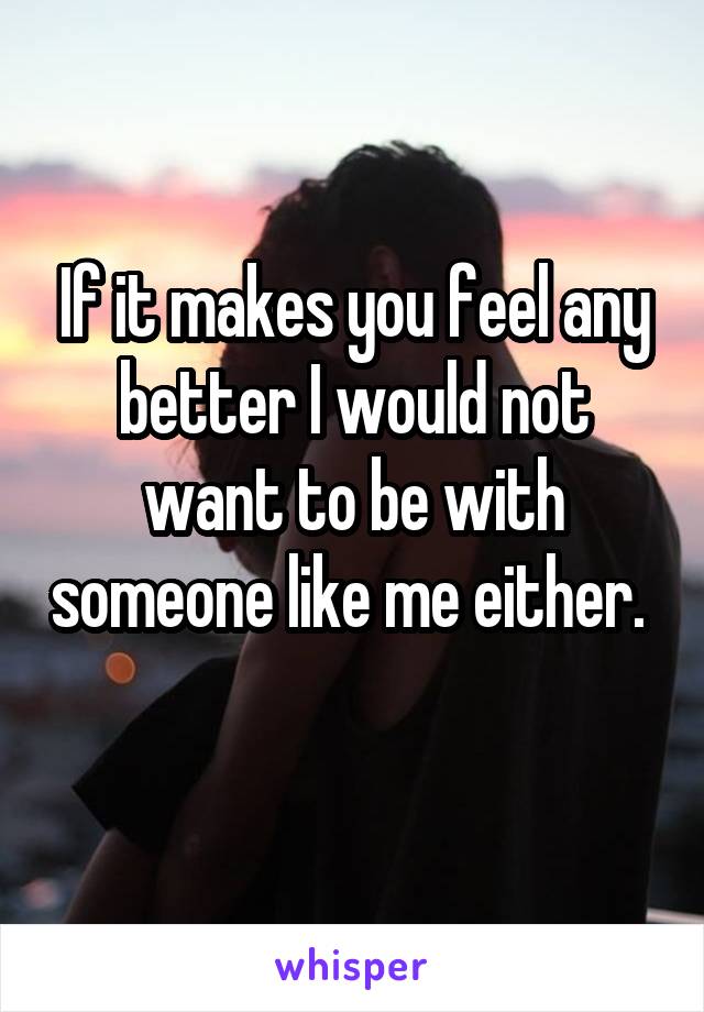 If it makes you feel any better I would not want to be with someone like me either.  