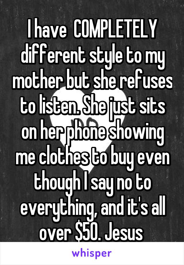 I have  COMPLETELY different style to my mother but she refuses to listen. She just sits on her phone showing me clothes to buy even though I say no to everything, and it's all over $50. Jesus 