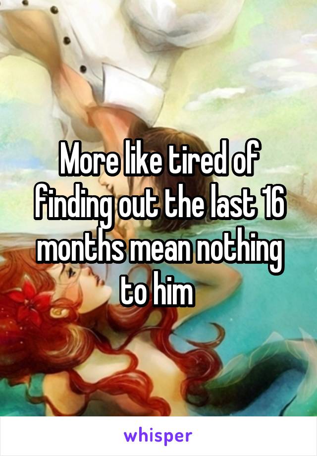 More like tired of finding out the last 16 months mean nothing to him 