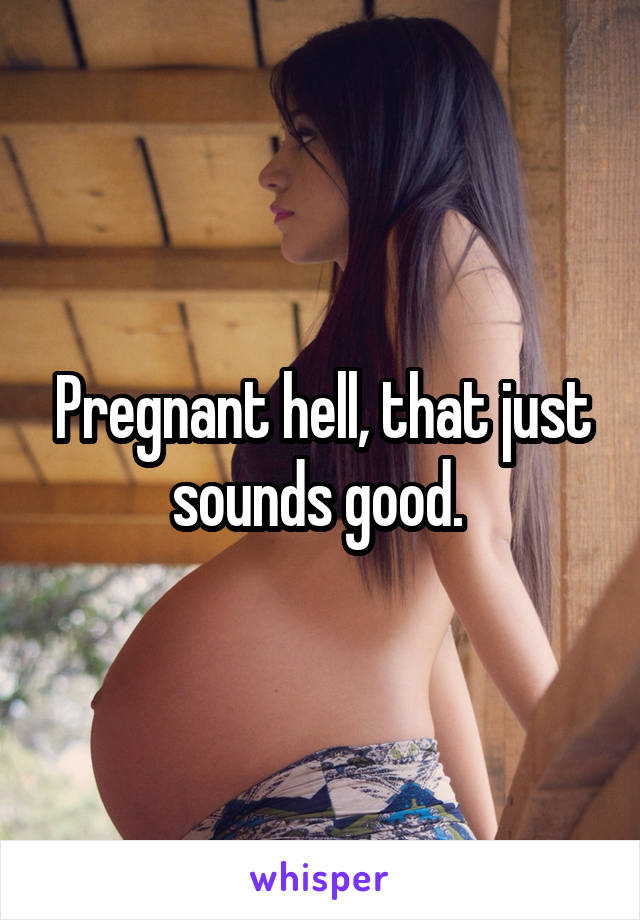 Pregnant hell, that just sounds good. 