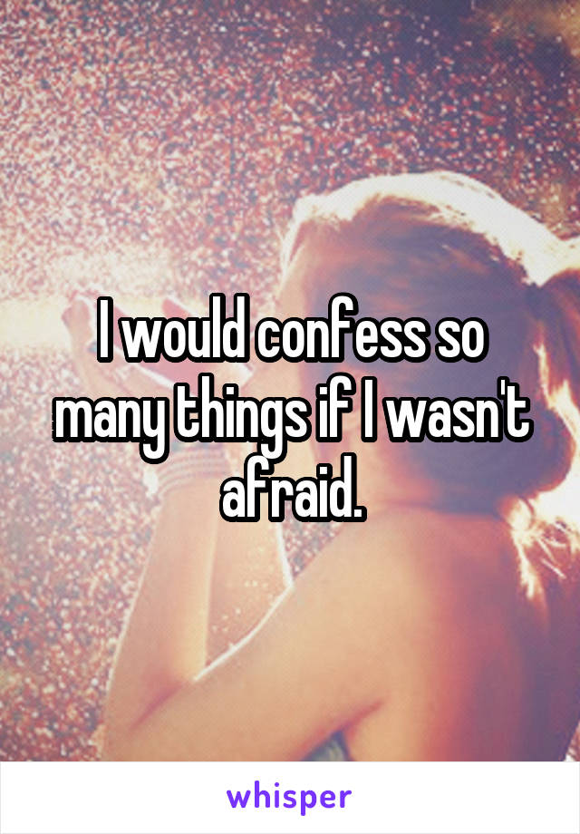 I would confess so many things if I wasn't afraid.