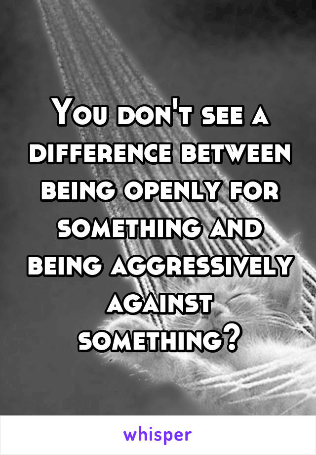 You don't see a difference between being openly for something and being aggressively against something?