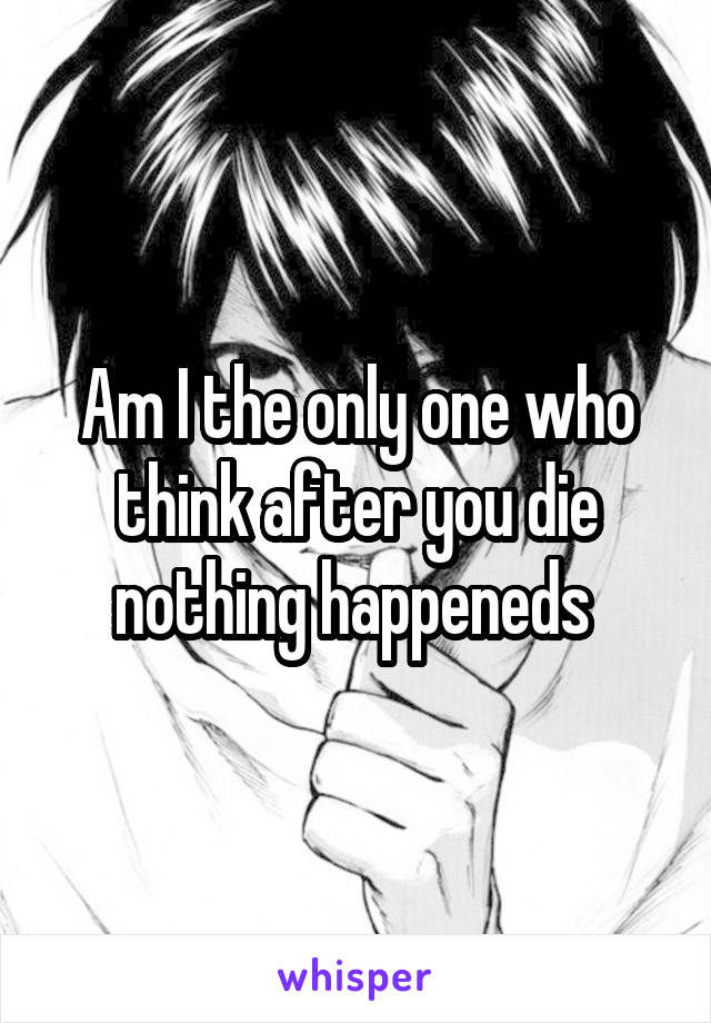 Am I the only one who think after you die nothing happeneds 