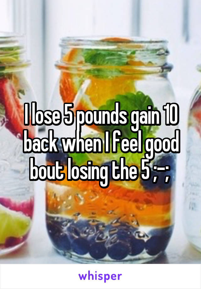 I lose 5 pounds gain 10 back when I feel good bout losing the 5 ;-; 