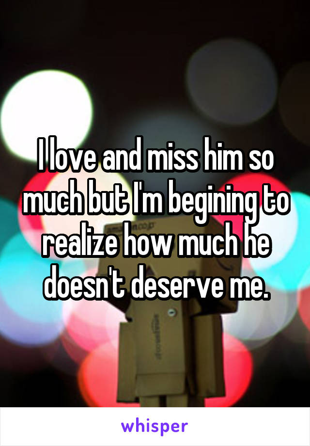 I love and miss him so much but I'm begining to realize how much he doesn't deserve me.