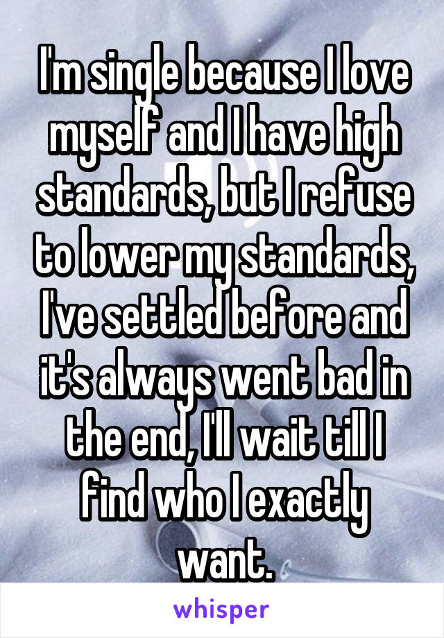 I'm single because I love myself and I have high standards, but I refuse to lower my standards, I've settled before and it's always went bad in the end, I'll wait till I find who I exactly want.