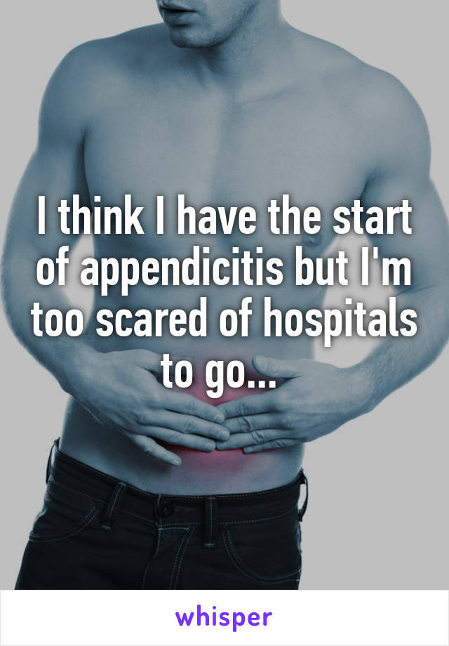 I think I have the start of appendicitis but I'm too scared of hospitals to go... 
