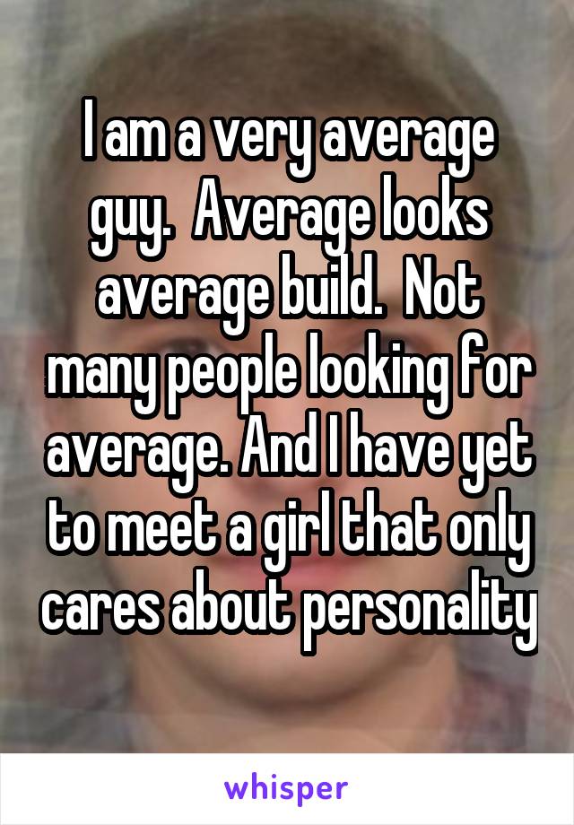 I am a very average guy.  Average looks average build.  Not many people looking for average. And I have yet to meet a girl that only cares about personality 