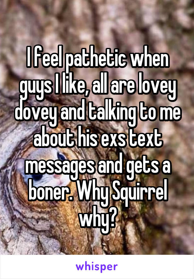 I feel pathetic when guys I like, all are lovey dovey and talking to me about his exs text messages and gets a boner. Why Squirrel why?