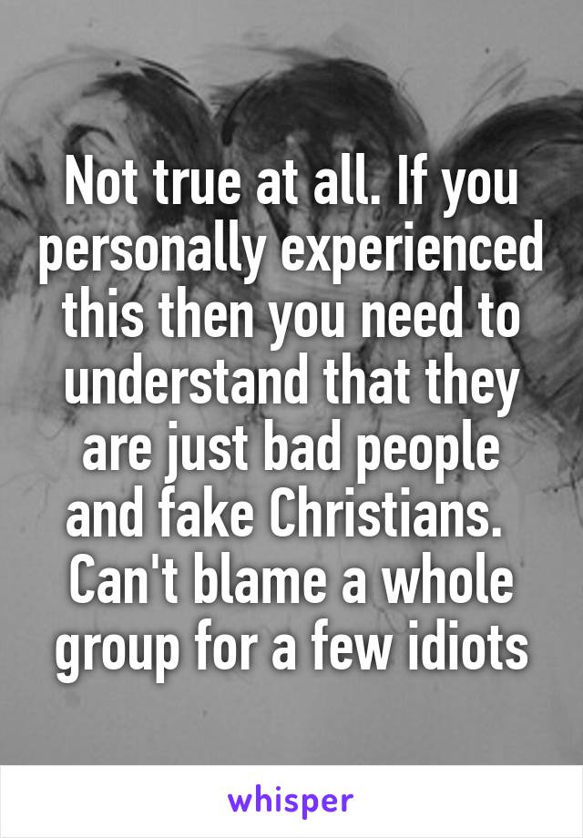 Not true at all. If you personally experienced this then you need to understand that they are just bad people and fake Christians.  Can't blame a whole group for a few idiots