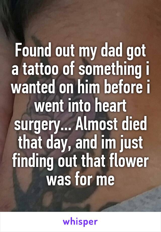 Found out my dad got a tattoo of something i wanted on him before i went into heart surgery... Almost died that day, and im just finding out that flower was for me