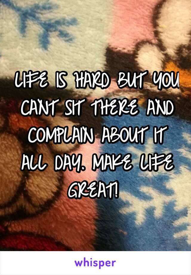 LIFE IS HARD BUT YOU CANT SIT THERE AND COMPLAIN ABOUT IT ALL DAY. MAKE LIFE GREAT! 