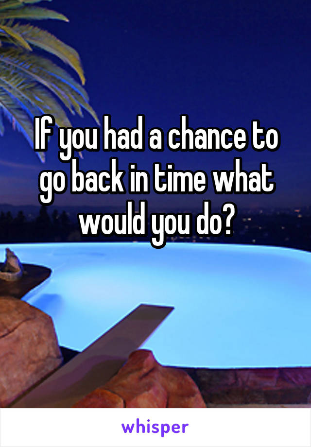 If you had a chance to go back in time what would you do?

