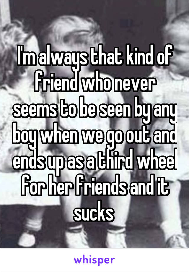 I'm always that kind of friend who never seems to be seen by any boy when we go out and ends up as a third wheel for her friends and it sucks 