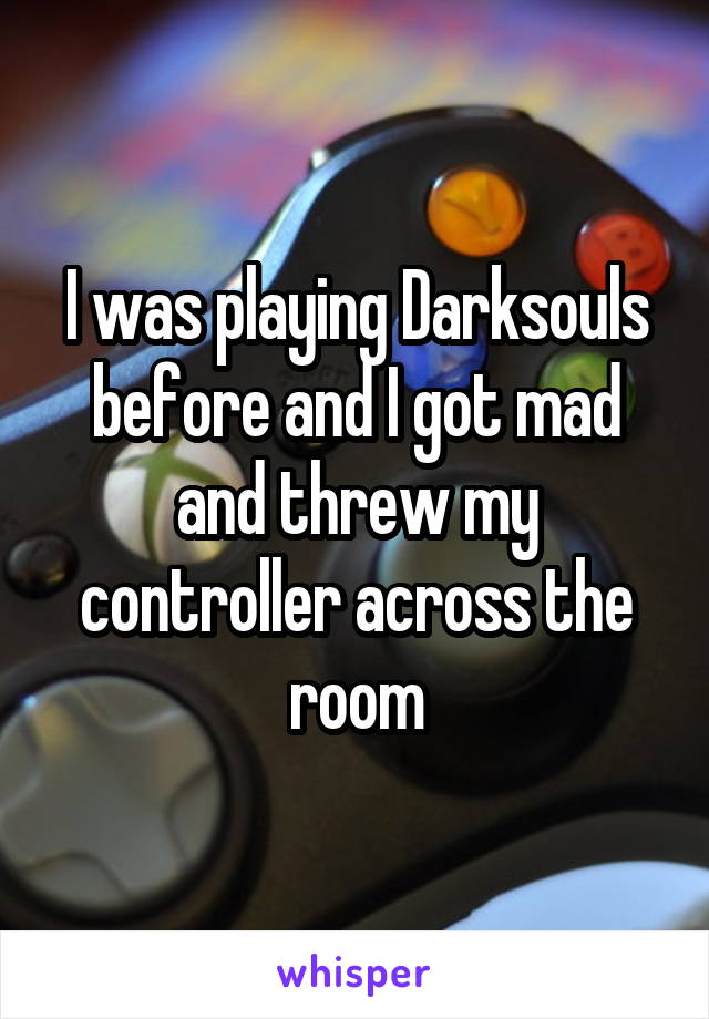 I was playing Darksouls before and I got mad and threw my controller across the room