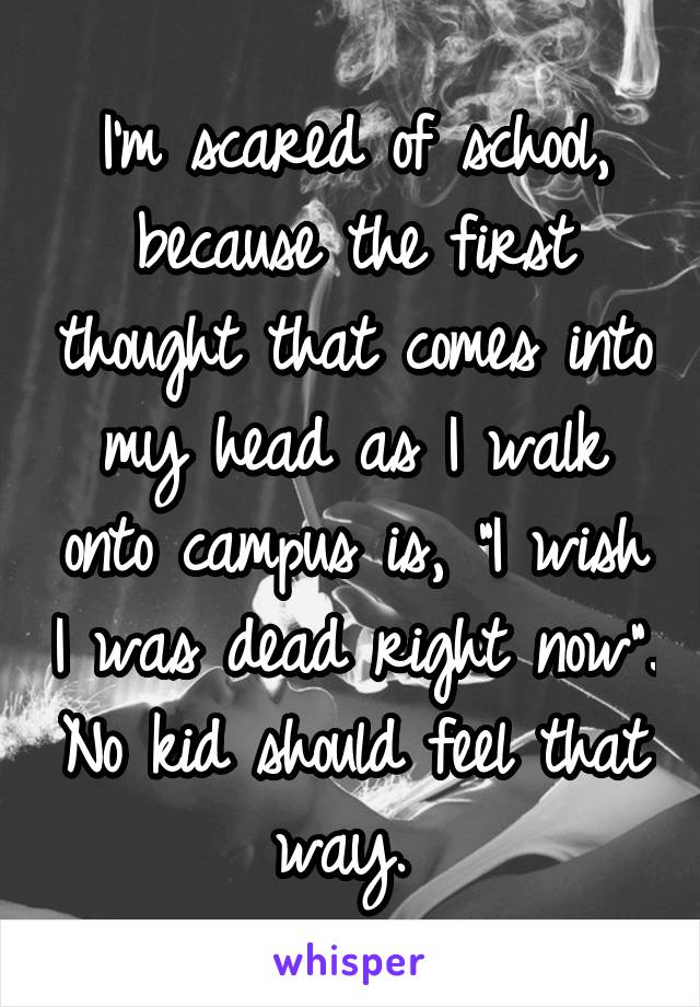 I'm scared of school, because the first thought that comes into my head as I walk onto campus is, "I wish I was dead right now". No kid should feel that way. 