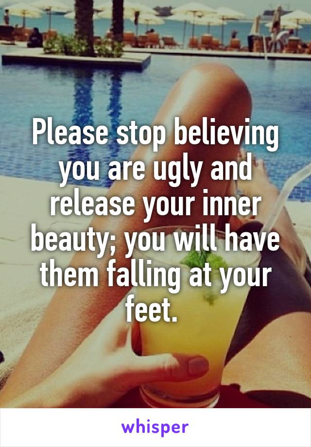 Please stop believing you are ugly and release your inner beauty; you will have them falling at your feet. 