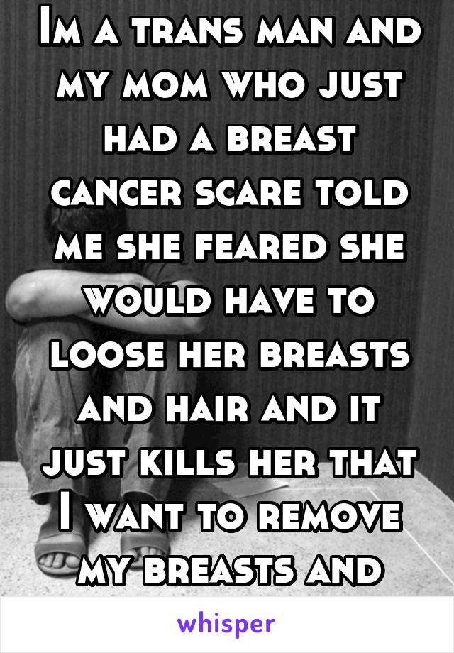 Im a trans man and my mom who just had a breast cancer scare told me she feared she would have to loose her breasts and hair and it just kills her that I want to remove my breasts and hair on purpose 