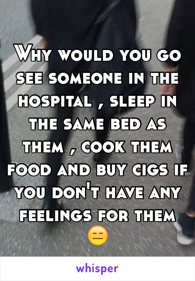 Why would you go see someone in the hospital , sleep in the same bed as them , cook them food and buy cigs if you don't have any feelings for them 😑