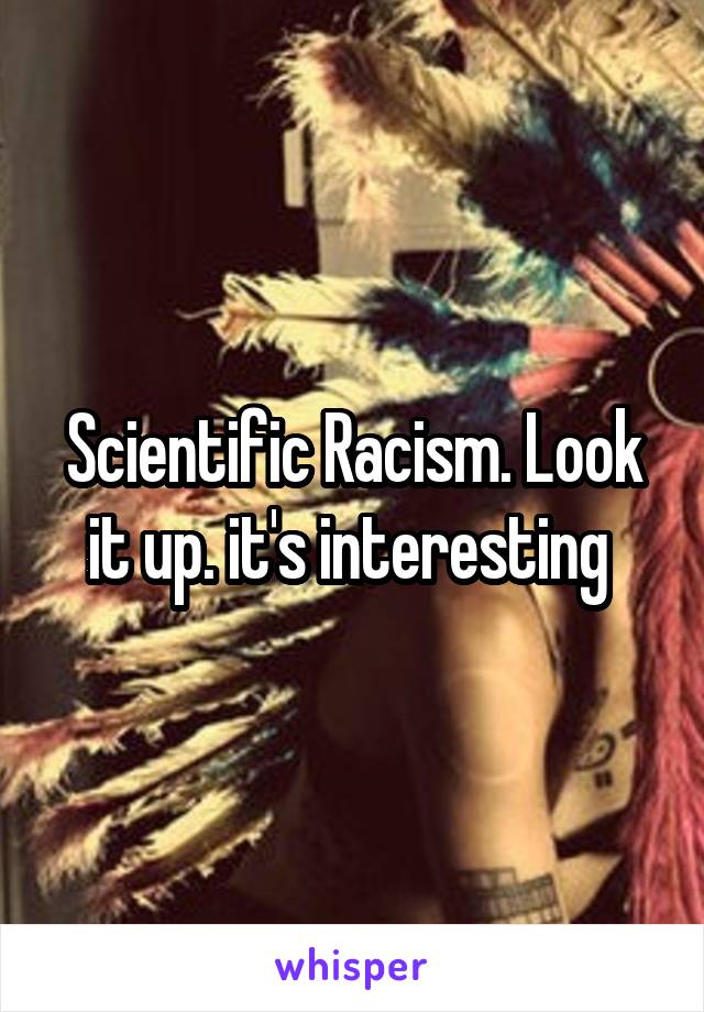 Scientific Racism. Look it up. it's interesting 