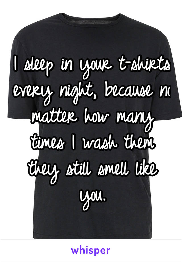 I sleep in your t-shirts every night, because no matter how many times I wash them they still smell like you.