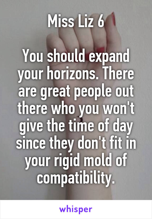 Miss Liz 6

You should expand your horizons. There are great people out there who you won't give the time of day since they don't fit in your rigid mold of compatibility.
