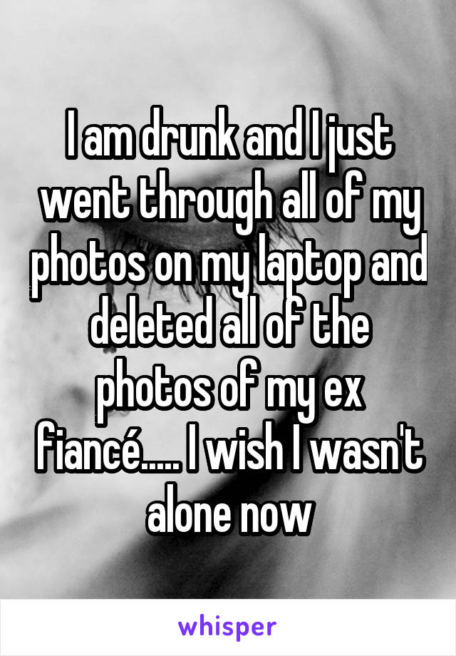 I am drunk and I just went through all of my photos on my laptop and deleted all of the photos of my ex fiancé..... I wish I wasn't alone now