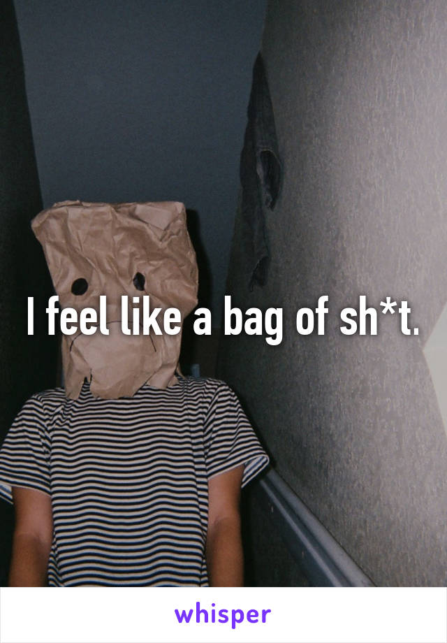 I feel like a bag of sh*t.