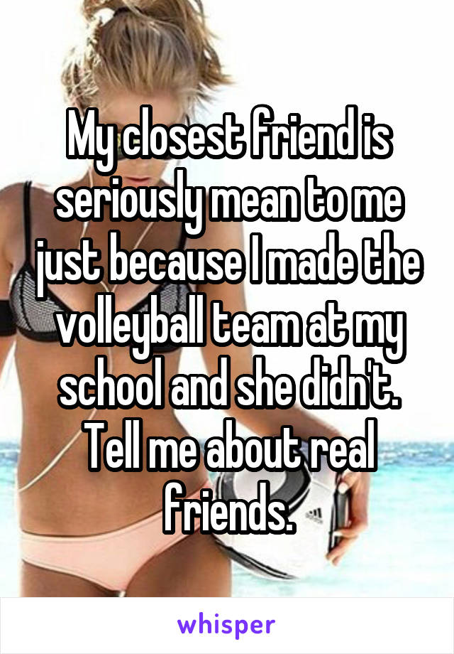 My closest friend is seriously mean to me just because I made the volleyball team at my school and she didn't. Tell me about real friends.