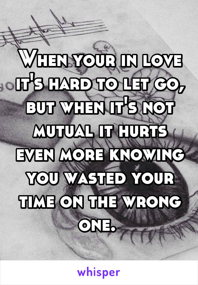 When your in love it's hard to let go, but when it's not mutual it hurts even more knowing you wasted your time on the wrong one. 