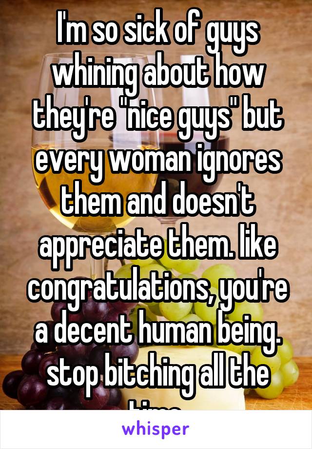 I'm so sick of guys whining about how they're "nice guys" but every woman ignores them and doesn't appreciate them. like congratulations, you're a decent human being. stop bitching all the time.