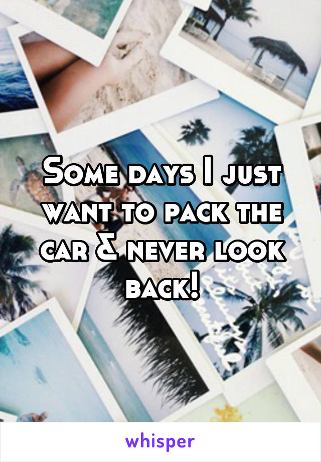 Some days I just want to pack the car & never look back!