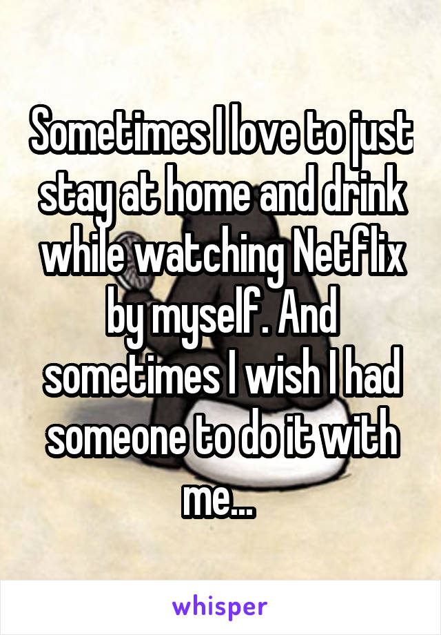 Sometimes I love to just stay at home and drink while watching Netflix by myself. And sometimes I wish I had someone to do it with me... 