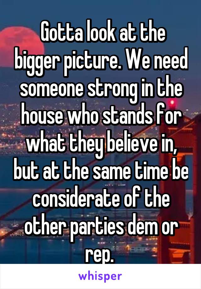  Gotta look at the bigger picture. We need someone strong in the house who stands for what they believe in, but at the same time be considerate of the other parties dem or rep. 