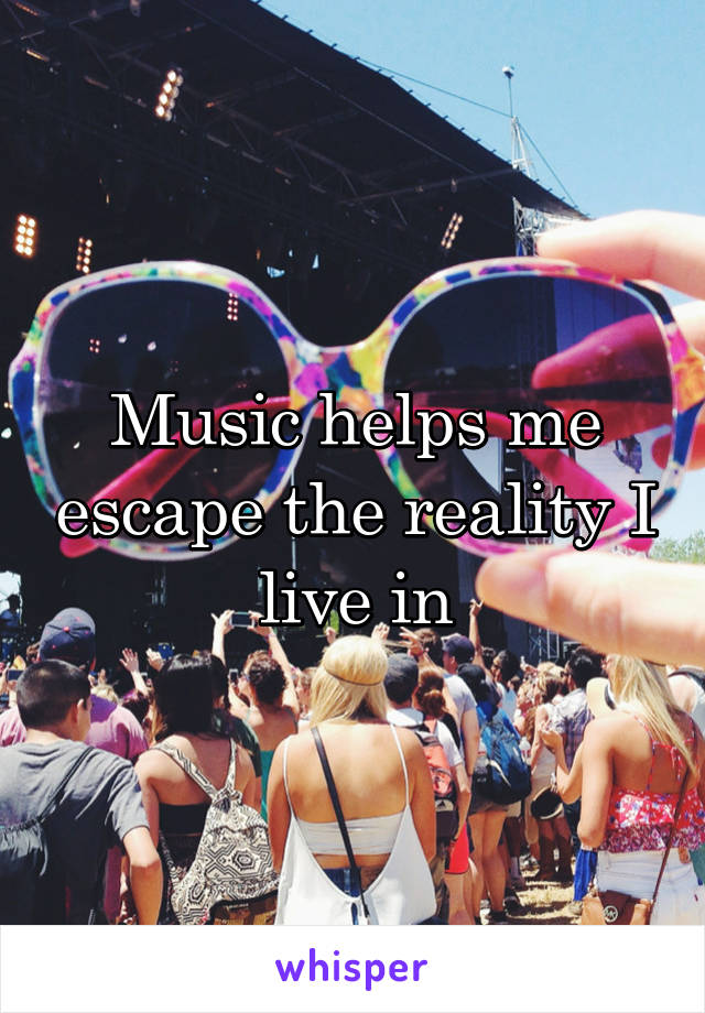 Music helps me escape the reality I live in