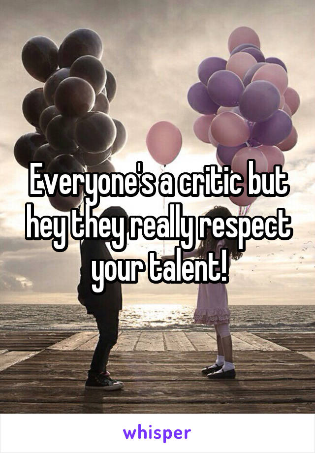 Everyone's a critic but hey they really respect your talent!