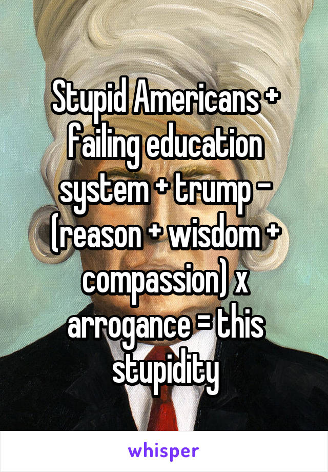 Stupid Americans + failing education system + trump - (reason + wisdom + compassion) x arrogance = this stupidity