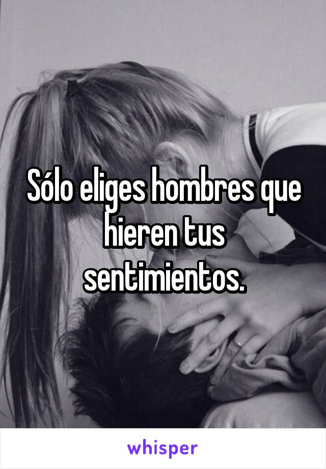 Sólo eliges hombres que hieren tus sentimientos.