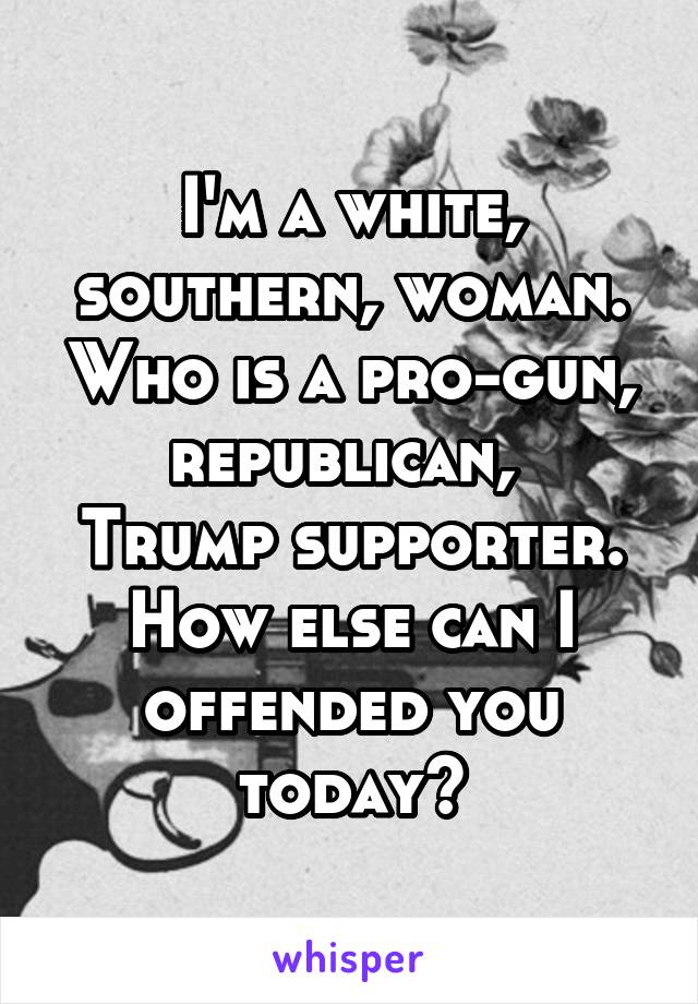 I'm a white, southern, woman. Who is a pro-gun, republican, 
Trump supporter. How else can I offended you today?