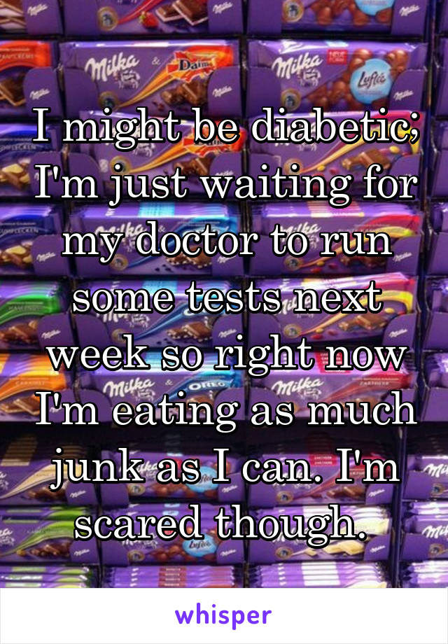 I might be diabetic; I'm just waiting for my doctor to run some tests next week so right now I'm eating as much junk as I can. I'm scared though. 