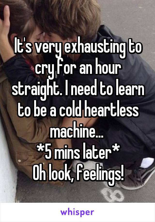 It's very exhausting to cry for an hour straight. I need to learn to be a cold heartless machine... 
*5 mins later*
Oh look, feelings!